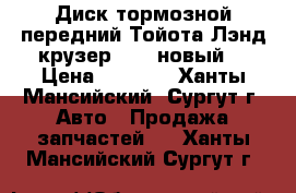 Диск тормозной передний Тойота Лэнд крузер 100, новый. › Цена ­ 3 500 - Ханты-Мансийский, Сургут г. Авто » Продажа запчастей   . Ханты-Мансийский,Сургут г.